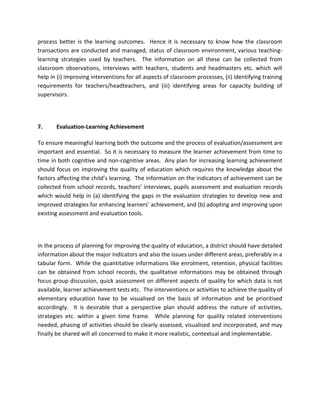 process better is the learning outcomes. Hence it is necessary to know how the classroom
transactions are conducted and managed, status of classroom environment, various teaching-
learning strategies used by teachers. The information on all these can be collected from
classroom observations, interviews with teachers, students and headmasters etc. which will
help in (i) improving interventions for all aspects of classroom processes, (ii) identifying training
requirements for teachers/headteachers, and (iii) identifying areas for capacity building of
supervisors.
7. Evaluation-Learning Achievement
To ensure meaningful learning both the outcome and the process of evaluation/assessment are
important and essential. So it is necessary to measure the learner achievement from time to
time in both cognitive and non-cognitive areas. Any plan for increasing learning achievement
should focus on improving the quality of education which requires the knowledge about the
factors affecting the child’s learning. The information on the indicators of achievement can be
collected from school records, teachers’ interviews, pupils assessment and evaluation records
which would help in (a) identifying the gaps in the evaluation strategies to develop new and
improved strategies for enhancing learners’ achievement, and (b) adopting and improving upon
existing assessment and evaluation tools.
In the process of planning for improving the quality of education, a district should have detailed
information about the major indicators and also the issues under different areas, preferably in a
tabular form. While the quantitative informations like enrolment, retention, physical facilities
can be obtained from school records, the qualitative informations may be obtained through
focus group discussion, quick assessment on different aspects of quality for which data is not
available, learner achievement tests etc. The interventions or activities to achieve the quality of
elementary education have to be visualised on the basis of information and be prioritised
accordingly. It is desirable that a perspective plan should address the nature of activities,
strategies etc. within a given time frame. While planning for quality related interventions
needed, phasing of activities should be clearly assessed, visualised and incorporated, and may
finally be shared will all concerned to make it more realistic, contextual and implementable.
 