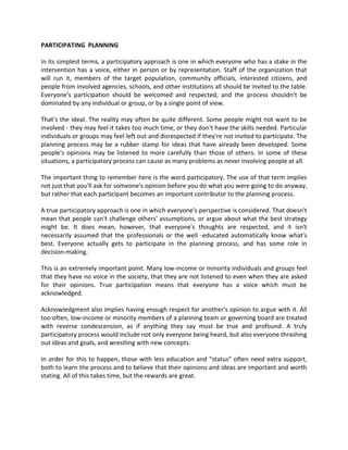 PARTICIPATING PLANNING
In its simplest terms, a participatory approach is one in which everyone who has a stake in the
intervention has a voice, either in person or by representation. Staff of the organization that
will run it, members of the target population, community officials, interested citizens, and
people from involved agencies, schools, and other institutions all should be invited to the table.
Everyone's participation should be welcomed and respected, and the process shouldn't be
dominated by any individual or group, or by a single point of view.
That's the ideal. The reality may often be quite different. Some people might not want to be
involved - they may feel it takes too much time, or they don't have the skills needed. Particular
individuals or groups may feel left out and disrespected if they're not invited to participate. The
planning process may be a rubber stamp for ideas that have already been developed. Some
people's opinions may be listened to more carefully than those of others. In some of these
situations, a participatory process can cause as many problems as never involving people at all.
The important thing to remember here is the word participatory. The use of that term implies
not just that you'll ask for someone's opinion before you do what you were going to do anyway,
but rather that each participant becomes an important contributor to the planning process.
A true participatory approach is one in which everyone's perspective is considered. That doesn't
mean that people can't challenge others' assumptions, or argue about what the best strategy
might be. It does mean, however, that everyone's thoughts are respected, and it isn't
necessarily assumed that the professionals or the well -educated automatically know what's
best. Everyone actually gets to participate in the planning process, and has some role in
decision-making.
This is an extremely important point. Many low-income or minority individuals and groups feel
that they have no voice in the society, that they are not listened to even when they are asked
for their opinions. True participation means that everyone has a voice which must be
acknowledged.
Acknowledgment also implies having enough respect for another's opinion to argue with it. All
too often, low-income or minority members of a planning team or governing board are treated
with reverse condescension, as if anything they say must be true and profound. A truly
participatory process would include not only everyone being heard, but also everyone thrashing
out ideas and goals, and wrestling with new concepts.
In order for this to happen, those with less education and "status" often need extra support,
both to learn the process and to believe that their opinions and ideas are important and worth
stating. All of this takes time, but the rewards are great.
 