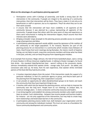 What are the advantages of a participatory planning approach?
 Participation carries with it feelings of ownership, and builds a strong base for the
intervention in the community. If people are integral to the planning of a community
intervention, then that intervention will be theirs. They have a stake in it not only as its
beneficiaries or staff or sponsors, but as its originators. They'll do what they can to see
their work succeed.
 It ensures that the intervention will have more credibility in all segments of the
community because it was planned by a group representing all segments of the
community. If people know that others with the same point of view and experience as
theirs were instrumental in making the intervention happen, they'll assume that their
interests were attended to.
 Bringing a broader range of people to the planning process provides access to a broader
range of perspectives and ideas.
 A participatory planning approach avoids pitfalls caused by ignorance of the realities of
the community or the target population. If, for instance, Muslims are part of the
planning process for an intervention in a community which includes many followers of
Islam, they'll know that lunch meetings during Ramadan, the Islamic month of daytime
fasting, are not likely to work. Long-time community members will know what has failed
in the past, and why, and can keep the group from repeating past mistakes.
In an example from business: Magic Johnson, the Hall-of Fame basketball player, owns a string
of movie theaters in African-American neighborhoods. In talking to theater managers, he found
that drinks - the standard Coke/Sprite/root beer - weren't selling at the concession stands.
Johnson immediately ordered that sweeter drinks - orange soda, fruit punch - be added, and
concession sales shot up. He knew, from his own experience, that sweeter drinks reminded
patrons of the Kool-Aid they had drunk as kids.
 It involves important players from the outset. If the intervention needs the support of a
particular individual, or that of a particular agency or group, and they've been part of
the planning from the beginning, their cooperation is assured.
 It can provide an opportunity for often-disenfranchised groups to be heard, and teach
the community that they have important things to say.
 It teaches skills which last far beyond the planning process, and can help to improve the
community over the long term. People learn to run meetings, to analyze data, to
construct strategic plans - in short, to become community resources and leaders.
 It can bring together and establish ties among community members who might normally
have no contact. Such relationships - between low-income people and business leaders,
for instance - are not only supportive of the intervention, but may help to create long-
term relationships and break down barriers in the community.
 A participatory planning process builds trust, both between your organization and the
community and among the individuals involved. This trust can serve as a foundation for
future community development and community action.
 