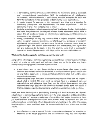  A participatory planning process generally reflects the mission and goals of grass roots
and community-based organizations. With its underpinnings of collaboration,
inclusiveness, and empowerment, a participatory approach embodies the ideals that
form the foundations of most grass roots and community-based organizations.
 It implies respect for everyone in the community, and thus sets a standard for
community participation and empowerment that other organizations - and the
community at large - may feel compelled to follow.
 Logically, a participatory planning approach should be effective. The fact that it includes
the views and perspectives of everyone affected by the intervention should work to
assure that all assets and needs are identified and addressed, and that unintended
consequences are minimized.
 Finally, it does things the way they should be done. It respects everyone's intelligence,
values everyone's ideas and experience, and affords everyone a measure of control. By
empowering the community, and particularly the target population, rather than just
superimposing its own ideas on a social structure that already exists, your organization
can give substance to its ideals. In the final analysis, some level of participatory
approach is almost always the most ethical way to plan a community intervention.
What are the disadvantages of a participatory planning approach?
Along with its advantages, a participatory planning approach brings some serious disadvantages
as well. It's crucial to understand and anticipate these, and to decide when and how a
participatory planning approach can work in your situation.
 A participatory process takes longer. A diverse group always takes longer to make
decisions and come to conclusions than does an individual or small group. It could take
so long that an opportunity is missed, or that valuable time is lost that could be spent
addressing the problem.
 Members of the target population or the community may not agree with the "experts "
about what is needed. This may point out serious flaws in a proposed plan, and
acknowledging and addressing those flaws may be difficult. Disagreement may also
mean that the target population or community members simply don't have access to
the knowledge or expertise to understand why the intervention is in fact a good idea.
Often, the most difficult part of participatory planning is to make sure that the "experts"
actually listen to community people and members of the target population and take their ideas
seriously. The goal isn't automatic acceptance of those ideas, but serious discussion of them,
just as for the ideas of the professionals and policy makers. If the assumption is that only the
professionals have something to offer, it doesn't matter who's sitting at the table - the process
isn't participatory. It can be difficult, even for an outstanding facilitator, to turn this situation
around.
 Lots of education may be needed, both for community members and the organization.
Members of the target population and the community may not have important
 