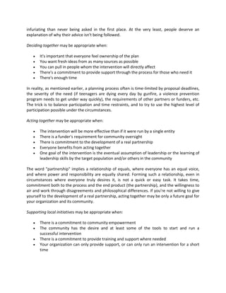 infuriating than never being asked in the first place. At the very least, people deserve an
explanation of why their advice isn't being followed.
Deciding together may be appropriate when:
 It's important that everyone feel ownership of the plan
 You want fresh ideas from as many sources as possible
 You can pull in people whom the intervention will directly affect
 There's a commitment to provide support through the process for those who need it
 There's enough time
In reality, as mentioned earlier, a planning process often is time-limited by proposal deadlines,
the severity of the need (if teenagers are dying every day by gunfire, a violence prevention
program needs to get under way quickly), the requirements of other partners or funders, etc.
The trick is to balance participation and time restraints, and to try to use the highest level of
participation possible under the circumstances.
Acting together may be appropriate when:
 The intervention will be more effective than if it were run by a single entity
 There is a funder's requirement for community oversight
 There is commitment to the development of a real partnership
 Everyone benefits from acting together
 One goal of the intervention is the eventual assumption of leadership or the learning of
leadership skills by the target population and/or others in the community
The word "partnership" implies a relationship of equals, where everyone has an equal voice,
and where power and responsibility are equally shared. Forming such a relationship, even in
circumstances where everyone truly desires it, is not a quick or easy task. It takes time,
commitment both to the process and the end product (the partnership), and the willingness to
air and work through disagreements and philosophical differences. If you're not willing to give
yourself to the development of a real partnership, acting together may be only a future goal for
your organization and its community.
Supporting local initiatives may be appropriate when:
 There is a commitment to community empowerment
 The community has the desire and at least some of the tools to start and run a
successful intervention
 There is a commitment to provide training and support where needed
 Your organization can only provide support, or can only run an intervention for a short
time
 