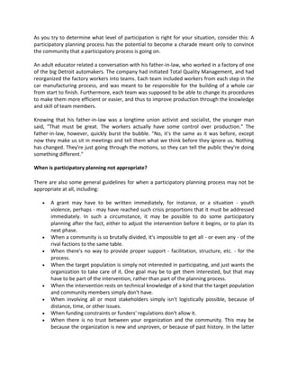 As you try to determine what level of participation is right for your situation, consider this: A
participatory planning process has the potential to become a charade meant only to convince
the community that a participatory process is going on.
An adult educator related a conversation with his father-in-law, who worked in a factory of one
of the big Detroit automakers. The company had initiated Total Quality Management, and had
reorganized the factory workers into teams. Each team included workers from each step in the
car manufacturing process, and was meant to be responsible for the building of a whole car
from start to finish. Furthermore, each team was supposed to be able to change its procedures
to make them more efficient or easier, and thus to improve production through the knowledge
and skill of team members.
Knowing that his father-in-law was a longtime union activist and socialist, the younger man
said, "That must be great. The workers actually have some control over production." The
father-in-law, however, quickly burst the bubble. "No, it's the same as it was before, except
now they make us sit in meetings and tell them what we think before they ignore us. Nothing
has changed. They're just going through the motions, so they can tell the public they're doing
something different."
When is participatory planning not appropriate?
There are also some general guidelines for when a participatory planning process may not be
appropriate at all, including:
 A grant may have to be written immediately, for instance, or a situation - youth
violence, perhaps - may have reached such crisis proportions that it must be addressed
immediately. In such a circumstance, it may be possible to do some participatory
planning after the fact, either to adjust the intervention before it begins, or to plan its
next phase.
 When a community is so brutally divided, it's impossible to get all - or even any - of the
rival factions to the same table.
 When there's no way to provide proper support - facilitation, structure, etc. - for the
process.
 When the target population is simply not interested in participating, and just wants the
organization to take care of it. One goal may be to get them interested, but that may
have to be part of the intervention, rather than part of the planning process.
 When the intervention rests on technical knowledge of a kind that the target population
and community members simply don't have.
 When involving all or most stakeholders simply isn't logistically possible, because of
distance, time, or other issues.
 When funding constraints or funders' regulations don't allow it.
 When there is no trust between your organization and the community. This may be
because the organization is new and unproven, or because of past history. In the latter
 