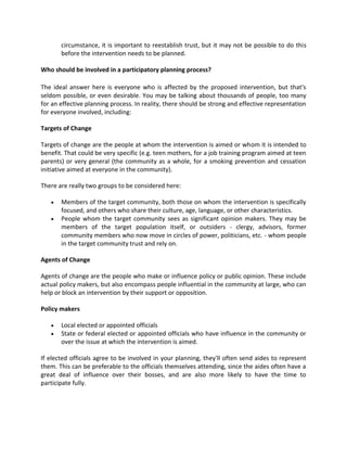 circumstance, it is important to reestablish trust, but it may not be possible to do this
before the intervention needs to be planned.
Who should be involved in a participatory planning process?
The ideal answer here is everyone who is affected by the proposed intervention, but that's
seldom possible, or even desirable. You may be talking about thousands of people, too many
for an effective planning process. In reality, there should be strong and effective representation
for everyone involved, including:
Targets of Change
Targets of change are the people at whom the intervention is aimed or whom it is intended to
benefit. That could be very specific (e.g. teen mothers, for a job training program aimed at teen
parents) or very general (the community as a whole, for a smoking prevention and cessation
initiative aimed at everyone in the community).
There are really two groups to be considered here:
 Members of the target community, both those on whom the intervention is specifically
focused, and others who share their culture, age, language, or other characteristics.
 People whom the target community sees as significant opinion makers. They may be
members of the target population itself, or outsiders - clergy, advisors, former
community members who now move in circles of power, politicians, etc. - whom people
in the target community trust and rely on.
Agents of Change
Agents of change are the people who make or influence policy or public opinion. These include
actual policy makers, but also encompass people influential in the community at large, who can
help or block an intervention by their support or opposition.
Policy makers
 Local elected or appointed officials
 State or federal elected or appointed officials who have influence in the community or
over the issue at which the intervention is aimed.
If elected officials agree to be involved in your planning, they'll often send aides to represent
them. This can be preferable to the officials themselves attending, since the aides often have a
great deal of influence over their bosses, and are also more likely to have the time to
participate fully.
 