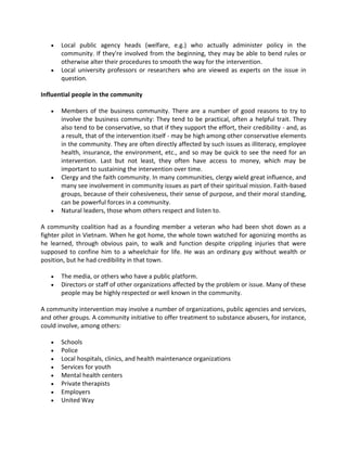  Local public agency heads (welfare, e.g.) who actually administer policy in the
community. If they're involved from the beginning, they may be able to bend rules or
otherwise alter their procedures to smooth the way for the intervention.
 Local university professors or researchers who are viewed as experts on the issue in
question.
Influential people in the community
 Members of the business community. There are a number of good reasons to try to
involve the business community: They tend to be practical, often a helpful trait. They
also tend to be conservative, so that if they support the effort, their credibility - and, as
a result, that of the intervention itself - may be high among other conservative elements
in the community. They are often directly affected by such issues as illiteracy, employee
health, insurance, the environment, etc., and so may be quick to see the need for an
intervention. Last but not least, they often have access to money, which may be
important to sustaining the intervention over time.
 Clergy and the faith community. In many communities, clergy wield great influence, and
many see involvement in community issues as part of their spiritual mission. Faith-based
groups, because of their cohesiveness, their sense of purpose, and their moral standing,
can be powerful forces in a community.
 Natural leaders, those whom others respect and listen to.
A community coalition had as a founding member a veteran who had been shot down as a
fighter pilot in Vietnam. When he got home, the whole town watched for agonizing months as
he learned, through obvious pain, to walk and function despite crippling injuries that were
supposed to confine him to a wheelchair for life. He was an ordinary guy without wealth or
position, but he had credibility in that town.
 The media, or others who have a public platform.
 Directors or staff of other organizations affected by the problem or issue. Many of these
people may be highly respected or well known in the community.
A community intervention may involve a number of organizations, public agencies and services,
and other groups. A community initiative to offer treatment to substance abusers, for instance,
could involve, among others:
 Schools
 Police
 Local hospitals, clinics, and health maintenance organizations
 Services for youth
 Mental health centers
 Private therapists
 Employers
 United Way
 