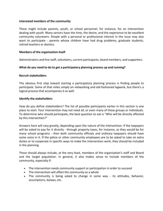 Interested members of the community
These might include parents, youth, or school personnel, for instance, for an intervention
dealing with youth. Many seniors have the time, the desire, and the experience to be excellent
community volunteers. People with a personal or professional interest in the issue may also
want to participate - parents whose children have had drug problems, graduate students,
retired teachers or doctors.
Members of the organization itself
Administrators and line staff, volunteers, current participants, board members, and supporters.
What do you need to do to get a participatory planning process up and running?
Recruit stakeholders
The obvious first step toward starting a participatory planning process is finding people to
participate. Some of that relies simply on networking and old-fashioned legwork, but there's a
logical process that accompanies it as well.
Identify the stakeholders
How do you define stakeholders? The list of possible participants earlier in this section is one
place to start. Your intervention may not need all, or even many of these groups or individuals.
To determine who should participate, the best question to ask is "Who will be directly affected
by this intervention?"
Answers here will vary greatly, depending upon the nature of the intervention. If the taxpayers
will be asked to pay for it directly - through property taxes, for instance, as they would be for
many school programs - then both community officials and ordinary taxpayers should have
some voice in it. If the police or other community employees are to be asked to take on extra
duties or to cooperate in specific ways to make the intervention work, they should be included
in the planning.
These should always include, at the very least, members of the organization's staff and Board
and the target population. In general, it also makes sense to include members of the
community, especially if:
 The intervention needs community support or participation in order to succeed
 The intervention will affect the community as a whole
 The community is being asked to change in some way - its attitudes, behavior,
assumptions, bylaws, etc.
 
