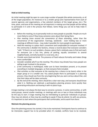 Hold an initial meeting
An initial meeting might be open to a very large number of people (the whole community, or all
of the target population, for instance) or to a smaller group (one representative from each of
several agencies and organizations, a few selected members of the target group, etc.). The
time, place, and tone of this meeting are all important in making sure that people will be willing
to participate in it and in the process that follows. Some things you can do to help make it
successful:
 Before the meeting, try to personally invite as many people as possible. People are much
more likely to come if they know someone cares about their being there.
 Plan meeting times around the convenience of those attending, rather than the
convenience of the organization. Evenings, weekends - even holding two or more
meetings at different times - may make it possible for more people to participate.
 Hold the meeting in a place that's convenient and comfortable for everyone involved. If
the community is divided into factions, choose a neutral place that everyone considers
"safe." If there's no such problem, choose a place that's relatively easy to find and reach
for everyone (on a bus line, plenty of parking, equally convenient to several
neighborhoods, centrally located in a rural area, etc.)
 Provide some food and drink. The presence of food reduces formality and makes things
more comfortable.
 Consider carefully who'll run the meeting. This choice may dictate how many people are
willing to get involved in the process.
 If the community is multilingual, make sure to have translators present, or to present
everything in multiple languages, so that everyone feels included.
 Plan activities so that everyone at the meeting has a chance to be heard, either in the
larger group or in a smaller one. You asked people there to participate in a planning
process: they should see from the very beginning that you were serious about that, and
that their ideas will be taken seriously.
 By the end of the meeting, there should be a clear next step, and everyone should know
what it is. Nothing can sidetrack a participatory planning process more quickly than
generating enthusiasm and leaving it with no place to go.
A large meeting is not always the best way to convene a process. In some communities, or with
some groups, several smaller meetings, or meetings with one or two or three individuals may
be the way to start. A large meeting may be intimidating to particular individuals or groups:
they may not attend, or they may be unwilling to speak if they do attend. As with any process,
it's important to start where the participants feel comfortable, and to work from there.
Maintain the planning process
Once the planning process has started, it has to be maintained. Participants have to continue to
be interested, support has to be provided when it's needed, conflicts have to be resolved,
 