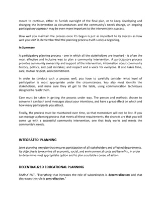 meant to continue, either to furnish oversight of the final plan, or to keep developing and
changing the intervention as circumstances and the community's needs change, an ongoing
participatory approach may be even more important to the intervention's success.
How well you maintain the process once it's begun is just as important to its success as how
well you start it. Remember that the planning process itself is only a beginning.
In Summary
A participatory planning process - one in which all the stakeholders are involved - is often the
most effective and inclusive way to plan a community intervention. A participatory process
provides community ownership and support of the intervention; information about community
history, politics, and past mistakes; and respect and a voice for everyone. It also takes time,
care, mutual respect, and commitment.
In order to conduct such a process well, you have to carefully consider what level of
participation is most appropriate under the circumstances. You also must identify the
stakeholders, and make sure they all get to the table, using communication techniques
designed to reach them.
Care must be taken in getting the process under way. The person and methods chosen to
convene it can both send messages about your intentions, and have a great effect on which and
how many participants you attract.
Finally, the process must be maintained over time, so that momentum will not be lost. If you
can manage a planning process that meets all these requirements, the chances are that you will
come up with a successful community intervention, one that truly works and meets the
community's needs.
INTEGRATED PLANNING
Joint planning exercise that ensures participation of all stakeholders and affected departments.
Its objective is to examine all economic, social, and environmental costs and benefits , in order
to determine most appropriate option and to plan a suitable course of action.
DECENTRALIZED EDUCATIONAL PLANNING
SIMPLY PUT, “Everything that increases the role of subordinates is decentralization and that
decreases the role is centralization.”
 
