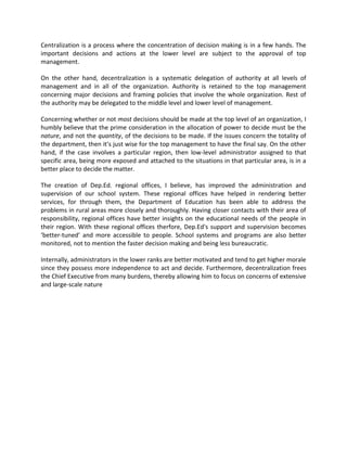 Centralization is a process where the concentration of decision making is in a few hands. The
important decisions and actions at the lower level are subject to the approval of top
management.
On the other hand, decentralization is a systematic delegation of authority at all levels of
management and in all of the organization. Authority is retained to the top management
concerning major decisions and framing policies that involve the whole organization. Rest of
the authority may be delegated to the middle level and lower level of management.
Concerning whether or not most decisions should be made at the top level of an organization, I
humbly believe that the prime consideration in the allocation of power to decide must be the
nature, and not the quantity, of the decisions to be made. If the issues concern the totality of
the department, then it’s just wise for the top management to have the final say. On the other
hand, if the case involves a particular region, then low-level administrator assigned to that
specific area, being more exposed and attached to the situations in that particular area, is in a
better place to decide the matter.
The creation of Dep.Ed. regional offices, I believe, has improved the administration and
supervision of our school system. These regional offices have helped in rendering better
services, for through them, the Department of Education has been able to address the
problems in rural areas more closely and thoroughly. Having closer contacts with their area of
responsibility, regional offices have better insights on the educational needs of the people in
their region. With these regional offices therfore, Dep.Ed's support and supervision becomes
‘better-tuned’ and more accessible to people. School systems and programs are also better
monitored, not to mention the faster decision making and being less bureaucratic.
Internally, administrators in the lower ranks are better motivated and tend to get higher morale
since they possess more independence to act and decide. Furthermore, decentralization frees
the Chief Executive from many burdens, thereby allowing him to focus on concerns of extensive
and large-scale nature
 