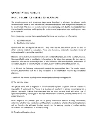 QUANTITATIVE ASPECTS
BASIC STATISTICS NEEDED IN PLANNING
The planning process and its various stages were described. In all stages the planner needs
information on which to base his decisions. He can never decide how many new schools should
be constructed if he does not know how many schools already exist. But he also needs to know
the quality of the existing buildings in order to determine how many school buildings may have
to be replaced.
From this simple example it emerges already that there are two types of information:
1. Quantitative data
2. Qualitative information
Quantitative data are figures of statistics. They relate to the educational system but also to
other systems related to education. There are, however, extremely important items of
information which can not be quantified.
Statistics will include numerical information on number of schools, students, teachers, finance.
Non-quantifiable data or qualitative information to be taken into account by the planner
comprises information on the objectives of education and educational policies, the content of
education, equality of opportunity to education, quality and relevance of education, etc.
2. In this and the following units we will concentrate on quantified data. The reader should,
however, bear in mind that this is only one aspect of the information required by educational
planners.
3. Statistics are needed by the planner in every phase of the planning process.
(i) The planning phase
This phase starts with a diagnosis of the educational system. Diagnosis without statistics is
impossible. A statement like “there is a shortage of teachers” is almost meaningless for a
planner. He needs to know how many teachers are short, at what level, with what type of
specialization? Only if this type of detailed information is available, can the planner make the
proper diagnosis.
From diagnosis the planner goes on to policy formulation teacher training institutions;
determine whether new institutions will have to be created and what the financial implications
will be. Therefore he will need detailed statistics on the existing capacity of teacher training
institutions and on the costs of teacher training.
(ii) The plan-elaboration phase
 