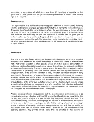generation, or generations, of which they were born; (ii) the effect of mortality on that
generation or those generations; and (iii) the size of migratory flows at various times, and the
ages of the migrants.
Age Composition
The age structure of a population is the consequence of trends in fertility (birth), mortality
(deaths) and migration over past periods with fertility trends having the dominant influence.
The proportion of small children, for instance, reflects the recent birth rate as further affected
by infant mortality. The proportion of old person is a cumulative effect of population trends
ever since the time when they are born. The population of children aged 0-4 years gives an
indication of the burden of child care. The group 5-14 is an indicative of investment needed for
school enrolment and teaching staff. The economically active population is reflected by the 15-
64 group while a rough index of old age dependency is the proportion of the population aged
60 years and over.
ECONOMIC
The type of education largely depends on the economic strength of any country. Also the
economic factor determines the content and method of an education system. It is important to
note that formal education is often possible where production exceeds consumption. In
indigenous traditional education people were trained depending on the economic conditions
and needs of the community. From an economic perspective, expenditure on education refers
to the amount or percentage of national revenue spent on education by both individuals and
the government. If the economic condition is poor, education becomes backward in many
aspects while if the economy of a country is strong, then educational aims and the curriculum
are given a special direction for making the country prosperous. For example, in the USA and
Japan, education system is patterned so as to make the individual graduate, strong and capable
enough to stand on his or her own feet after having received education. While in India, college
and university graduate do not know where to go after completing their education and most of
the students continue to stay on in the university as long as they can so that one can post pone
for a few years the problem of the educated - unemployed.
Another economic influence on education is that, the poorer classes in communities tend to be
content with minimum education for their children, and the richer classes are known to be able
to keep their children longest at school because they can afford to meet the costs. In a
subsistence economy, that is, one is which people are just able to make ends meet, educational
systems tend to be informal occurring on the job. On the contrary, where there are enough
grants in systems of education, minimum requirements are met and thus the quality of
education is often high. For example, Britain, France, Japan and the USA among other strong
economy countries, they provide enough grants that are allocated to their systems of
 