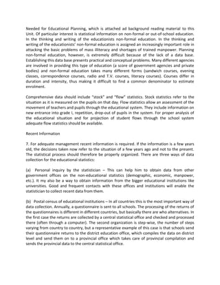 Needed for Educational Planning, which is attached ad background reading material to this
Unit. Of particular interest is statistical information on non-formal or out-of-school education.
In the thinking and writing of the educationists non-formal education. In the thinking and
writing of the educationists’ non-formal education is assigned an increasingly important role in
attacking the basic problems of mass illiteracy and shortages of trained manpower. Planning
non-formal education, however, is extremely difficult because of the lack of a data base.
Establishing this data base presents practical and conceptual problems. Many different agencies
are involved in providing this type of education (a score of government agencies and private
bodies) and non-formal education takes many different forms (sandwich courses, evening
classes, correspondence courses, radio and T.V. courses, literacy courses). Courses differ in
duration and intensity, thus making it difficult to find a common denominator to estimate
enrolment.
Comprehensive data should include “stock” and “flow” statistics. Stock statistics refer to the
situation as it is measured on the pupils on that day. Flow statistics allow an assessment of the
movement of teachers and pupils through the educational system. They include information on
new entrance into grade I, repetition, drop-out of pupils in the system. For proper analysis of
the educational situation and for projection of student flows through the school system
adequate flow statistics should be available.
Recent Information
7. For adequate management recent information is required. If the information is a few years
old, the decisions taken now refer to the situation of a few years ago and not to the present.
The statistical process should therefore be properly organized. There are three ways of data
collection for the educational statistics:
(a) Personal inquiry by the statistician – This can help him to obtain data from other
government offices on the non-educational statistics (demographic, economic, manpower,
etc.). It my also be a way to obtain information from the bigger educational institutions like
universities. Good and frequent contacts with these offices and institutions will enable the
statistician to collect recent data from them.
(b) Postal census of educational institutions – In all countries this is the most important way of
data collection. Annually, a questionnaire is sent to all schools. The processing of the returns of
the questionnaires is different in different countries, but basically there are who alternatives. In
the first case the returns are collected by a central statistical office and checked and processed
there (often through a computer). The second organization is step-wise, the number of steps
varying from country to country, but a representative example of this case is that schools send
their questionnaire returns to the district education office, which compiles the data on district
level and send them on to a provincial office which takes care of provincial compilation and
sends the provincial data to the central statistical office.
 