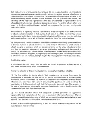 Both methods have advantages and disadvantages. It is not necessarily so that a centralized and
computerize organization can present the results quicker. It may take a central office longer to
collect in return for computer consumption. The advantages of the computer are that is has
more combinatory powers and can analyze all details that the questionnaires provide. The
advantage of the step-wise organization is that data are collected and processed by those
offices (district) where most educational decisions are taken. The district officers often have
powers to decide on additional budgets and staff for schools and therefore they need urgently
recent information.
Whichever way of organizing statistics a country may chose will depend on the particular ways
of educational administration of that country. In all cases it should be possible that, when a
questionnaire is distributed to the schools at the beginning of the school year, the collecting
and processing of the returns will be finalized towards the end of the same school year.
(c) Sample inquiry – The school census is an expensive and time-consuming operation because
of the vast number of schools involved. For some items of information a small sample of
schools can give us estimates which can be representative for the whole educational system
(e.g. data on repetition, attendance, age-grade distribution, socio-economic background of
pupils). The advantages of a sample are that it can be cheaper, quicker and a better check on its
reliability is possible. If it appears, during the preparation of a plan, that certain important items
of information are not available, a sample may be the only way to immediately obtain the data.
Reliable Information
8. It is obvious that only correct data are useful. No statistical figure can be foolproof but at
least extent and direction of errors should be known.
To improve reliability of data an investigation into causes of unreliability is called for.
(1) The first problem lies in the schools. Their records form the source from which the
questionnaire is answered. In may schools no records are maintained or are very poorly
maintained. Only if headmasters can be made to understand the importance of the statistical
information he may take more care in answering the questions. In some countries the
organization of decision-making is such that the headmaster purposely gives false answers in
the hope of securing more resources for his school. Questionnaire returns should, therefore, be
checked in personal visits by school inspectors.
(2) The district education offices lack adequately qualified personnel and appropriate
equipment for their statistical work. They have to obtain their information from many different
agencies engaged in education, some of which are not under their direct authority (e.g. private
schools). They also have to rely on often inadequate postal services.
It seems that for increasing the reliability of data the schools and the district offices are the
crucial places in most countries.
 