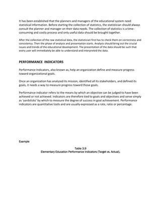 It has been established that the planners and managers of the educational system need
statistical information. Before starting the collection of statistics, the statistician should always
consult the planner and manager on their data needs. The collection of statistics is a time-
consuming and costly process and only useful data should be brought together.
After the collection of the raw statistical data, the statistician first has to check them on correctness and
consistency. Then the phase of analysis and presentation starts. Analysis should bring out the crucial
issues and trends of the educational development. The presentation of the data should be such that
every user will immediately be able to understand and interpreted the data.
PERFORMANCE INDICATORS
Performance Indicators, also known as, help an organization define and measure progress
toward organizational goals.
Once an organization has analyzed its mission, identified all its stakeholders, and defined its
goals, it needs a way to measure progress toward those goals.
Performance indicator refers to the means by which an objective can be judged to have been
achieved or not achieved. Indicators are therefore tied to goals and objectives and serve simply
as ‘yardsticks’ by which to measure the degree of success in goal achievement. Performance
indicators are quantitative tools and are usually expressed as a rate, ratio or percentage.
Example
Table 3.9
Elementary Education Performance Indicators (Target vs. Actual),
 
