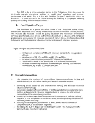 For CAR to be a prime education center in the Philippines, there is a need to
continually upgrade educational facilities to “world class” standards and improve
performance at all levels. This is in line with President Benigno C. Aquino III’s vision for
education - “to make education the central strategy for investing in our people, reducing
poverty and building national competitiveness.”
B. Goal/Objectives/Targets
The Cordillera as a prime education center of the Philippines where quality,
relevant and responsive basic, tertiary and technical vocational education shall be provided.
This involves: (1) improved access to quality education and manpower development
services; (2) enhanced public-private partnership in the delivery of education and manpower
programs and services; and (3) improved provision of market-driven, development-oriented
tertiary and technical-vocational education, training and research extension services.
Targets for higher education institutions:
o 100 percent compliance of HEIs with minimum standards for every program
offered;
o development of 12 HEIs as COEs and 21 HEIs as CODs;
o increase in accredited programs to 122% from their 2005 level;
o 20 percent increase in the passing rate in all licensure examinations;
o increase in networking with other schools of higher learning, both local and
international, by at least 10 percent annually.
C. Strategic Interventions
1. On improving the provision of market-driven, development-oriented tertiary and
technical-vocational education, training and research extension services:
 promoting private sector-led and market-driven tertiary and technical-vocational
education and trainings;
 pursuing the academic freedom of HEIs in CAR to upgrade their educational system,
facilities and equipment into world class standards to enhance the international
marketability of the university communities;
 enhancing the responsiveness of tertiary education courses and tech-voc training
programs to local and global market demands and sustaining the regular conduct of
proactive job-skill matching;
 pursuing the development/achievement of COEs, CODs, Distinctive Areas of
Competence (DACs) accreditation programs;
 developing the BLISTT (Baguio-La Trinidad-Itogon-Sablan-Tuba-Tublay) University
Community as a model university area;
 