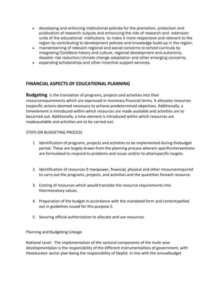  developing and enforcing institutional policies for the promotion, protection and
publication of research outputs and enhancing the role of research and extension
units of the educational institutions to make it more responsive and relevant to the
region by contributing to development policies and knowledge build-up in the region;
 mainstreaming of relevant regional and social concerns to school curricula by
integrating Cordillera history and culture, regional development and autonomy,
disaster risk reduction/climate change adaptation and other emerging concerns;
 expanding scholarships and other incentive support services.
FINANCIAL ASPECTS OF EDUCATIONAL PLANNING
Budgeting is the translation of programs, projects and activities into their
resourcerequirements which are expressed in monetary financial terms. It allocates resources
tospecific actions deemed necessary to achieve predetermined objectives. Additionally, a
timeelement is introduced within which resources are made available and activities are to
becarried out. Additionally, a time element is introduced within which resources are
madeavailable and activities are to be carried out.
STEPS ON BUDGETING PROCESS
1. Identification of programs, projects and activities to be implemented during thebudget
period. These are largely drawn from the planning process wherein specificinterventions
are formulated to respond to problems and issues and/or to attainspecific targets.
2. Identification of resources cal and other resourcesrequired
to carry out the programs, projects, and activities and the quantities foreach resource.
3. Costing of resources which would translate the resource requirements into
theirmonetary values.
4. Preparation of the budget in accordance with the mandated form and contentspelled
out in guidelines issued for this purpose.5.
5. Securing official authorization to allocate and use resources.
Planning and Budgeting Linkage
National Level - The implementation of the sectoral components of the multi-year
developmentplan is the responsibility of the different instrumentalities of government, with
theeducator sector plan being the responsibility of DepEd. In line with the annualbudget
 
