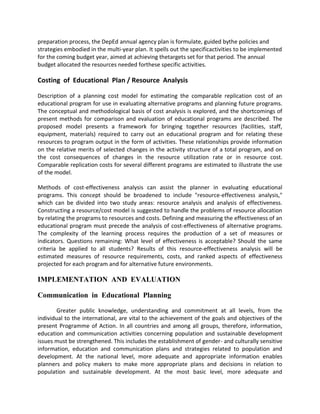 preparation process, the DepEd annual agency plan is formulate, guided bythe policies and
strategies embodied in the multi-year plan. It spells out the specificactivities to be implemented
for the coming budget year, aimed at achieving thetargets set for that period. The annual
budget allocated the resources needed forthese specific activities.
Costing of Educational Plan / Resource Analysis
Description of a planning cost model for estimating the comparable replication cost of an
educational program for use in evaluating alternative programs and planning future programs.
The conceptual and methodological basis of cost analysis is explored, and the shortcomings of
present methods for comparison and evaluation of educational programs are described. The
proposed model presents a framework for bringing together resources (facilities, staff,
equipment, materials) required to carry out an educational program and for relating these
resources to program output in the form of activities. These relationships provide information
on the relative merits of selected changes in the activity structure of a total program, and on
the cost consequences of changes in the resource utilization rate or in resource cost.
Comparable replication costs for several different programs are estimated to illustrate the use
of the model.
Methods of cost-effectiveness analysis can assist the planner in evaluating educational
programs. This concept should be broadened to include "resource-effectiveness analysis,"
which can be divided into two study areas: resource analysis and analysis of effectiveness.
Constructing a resource/cost model is suggested to handle the problems of resource allocation
by relating the programs to resources and costs. Defining and measuring the effectiveness of an
educational program must precede the analysis of cost-effectiveness of alternative programs.
The complexity of the learning process requires the production of a set of measures or
indicators. Questions remaining: What level of effectiveness is acceptable? Should the same
criteria be applied to all students? Results of this resource-effectiveness analysis will be
estimated measures of resource requirements, costs, and ranked aspects of effectiveness
projected for each program and for alternative future environments.
IMPLEMENTATION AND EVALUATION
Communication in Educational Planning
Greater public knowledge, understanding and commitment at all levels, from the
individual to the international, are vital to the achievement of the goals and objectives of the
present Programme of Action. In all countries and among all groups, therefore, information,
education and communication activities concerning population and sustainable development
issues must be strengthened. This includes the establishment of gender- and culturally sensitive
information, education and communication plans and strategies related to population and
development. At the national level, more adequate and appropriate information enables
planners and policy makers to make more appropriate plans and decisions in relation to
population and sustainable development. At the most basic level, more adequate and
 