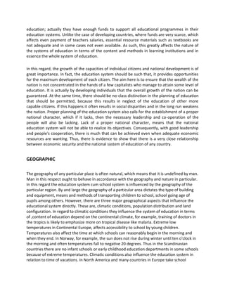 education; actually they have enough funds to support all educational programmes in their
education systems. Unlike the case of developing countries, where funds are very scarce, which
affects even payment of teachers salaries, essential resource materials such as textbooks are
not adequate and in some cases not even available. As such, this greatly affects the nature of
the systems of education in terms of the content and methods in learning institutions and in
essence the whole system of education.
In this regard, the growth of the capacities of individual citizens and national development is of
great importance. In fact, the education system should be such that, it provides opportunities
for the maximum development of each citizen. The aim here is to ensure that the wealth of the
nation is not concentrated in the hands of a few capitalists who manage to attain some level of
education. It is actually by developing individuals that the overall growth of the nation can be
guaranteed. At the same time, there should be no-class distinction in the planning of education
that should be permitted, because this results in neglect of the education of other more
capable citizens. If this happens it often results in social disparities and in the long run weakens
the nation. Proper planning of the education system also calls for the establishment of a proper
national character, which if it lacks, then the necessary leadership and co-operation of the
people will also be lacking. Lack of a proper national character, means that the national
education system will not be able to realize its objectives. Consequently, with good leadership
and people's cooperation, there is much that can be achieved even when adequate economic
resources are wanting. Thus, there is evidence to show that there is a very close relationship
between economic security and the national system of education of any country.
GEOGRAPHIC
The geography of any particular place is often natural, which means that it is undefined by man.
Man in this respect ought to behave in accordance with the geography and nature in particular.
In this regard the education system cum school system is influenced by the geography of the
particular region. By and large the geography of a particular area dictates the type of building
and equipment, means and methods of transporting children to school, school going age of
pupils among others. However, there are three major geographical aspects that influence the
educational system directly. These are, climatic conditions, population distribution and land
configuration. In regard to climatic conditions they influence the system of education in terms
of ,content of education depend on the continental climate, for example, training of doctors in
the tropics is likely to emphasize more on tropical disease like malaria. Extreme low
temperatures in Continental Europe, affects accessibility to school by young children.
Temperatures also affect the time at which schools can reasonably begin in the morning and
when they end. In Norway, for example, the sun does not rise during winter until ten o'clock in
the morning and often temperatures fall to negative 20 degrees. Thus in the Scandinavian
countries there are no infant schools or early childhood education departments in some schools
because of extreme temperatures. Climatic conditions also influence the education system in
relation to time of vacations. In North America and many countries in Europe take school
 