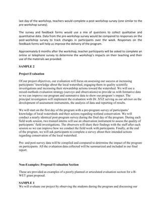 last day of the workshop, teachers would complete a post-workshop survey (one similar to the
pre-workshop survey).
The survey and feedback forms would use a mix of questions to collect qualitative and
quantitative data. Data from the pre-workshop survey would be compared to responses on the
post-workshop survey to track changes in participants over the week. Responses on the
feedback forms will help us improve the delivery of the program.
Approximately 6 months after the workshop, teacher participants will be asked to complete an
online or telephone survey to determine the workshop’s impacts on their teaching and their
use of the materials we provided.
SAMPLE 2
Project Evaluation
Of our project objectives, our evaluation will focus on assessing our success at increasing
participants’ knowledge about the local watershed, engaging them in quality scientific
investigations and increasing their stewardship actions toward the watershed. We will use a
mixed-methods evaluation strategy (surveys and observations) to provide us with formative data
so we can improve our program and summative data to show our program’s impact. The
principal investigators will implement the evaluation with Dr. XYZ serving as our advisor on the
development of assessment instruments, the analysis of data and reporting of results.
We will start on the first day of the program with a pre-program survey of participants’
knowledge of local watersheds and their actions regarding wetland conservation. We will
conduct a nearly identical post-program survey during the final day of the program. During each
field work session, two trained interns will use an observation instrument to assess the quality of
participants’ field investigations. The observers will share their findings with the staff after each
session so we can improve how we conduct the field work with participants. Finally, at the end
of the program, we will ask participants to complete a survey about their intended actions
regarding conservation of the local watershed.
Pre- and post-survey data will be compiled and compared to determine the impact of the program
on participants. All the evaluation data collected will be summarized and included in our final
report.
Non-Examples: Proposal Evaluation Section
These are provided as examples of a poorly planned or articulated evaluation section for a B-
WET grant proposal.
SAMPLE 1
We will evaluate our project by observing the students during the program and discussing our
 
