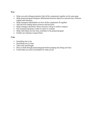 Pros
 Helps you and colleagues/partners link all the components together on the same page
 Helps project/program designers differentiate between objectives and activities, between
outputs and outcomes
 Helps managers/stakeholders see how all the components fit together
 Aids decision making about resources and activities
 Helps managers determine where resources will go to achieve impacts
 Sets up project/program so that it's easier to evaluate
 Helps individuals see how they contribute to the project/program
 Funders are starting to request them.
Cons
 Something else to do
 Something new to learn
 Takes time and thought
 Have to think through project/program before jumping into doing activities
 Could make you more accountable for what you do
 
