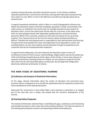 vacations during cold winter and others during hot summer. In hot climatic conditions
especially experienced in arid and semi-arid areas, learning often takes place during morning
hours when it is cool. When it is hot in the afternoon very little learning takes place due to
excessive heat.
In regard to population distribution, which is often as a result of geographical influence also
affects the educational system. Generally worldwide, population is either concentrated in the
urban centers, or scattered in the country side. For example Australia has two systems of
education, that is, one for the urban areas and the other for rural areas. In the urban areas
there are well-equipped schools with adequately qualified teachers and administrative
personnel. While in the rural areas, schools are small with one teacher for ten up to forty
students. This is because farms are far from the nearest schools and daily attendance is
difficult. Therefore the central government is responsible for their administration and financing.
The government also provides the means and organization of correspondence, tuition and
traveling teachers. As such most students receive education through correspondence and
occasional visits by the traveling education inspectors.
In regard to land configuration, this also influences the education system in terms of
architectural structure of farm houses, school buildings, village location and also the whole way
of life and thinking of people because of the rigours of the climate, in some cases, because of
closeness of family ties, boarding schools for children are non-existence, except for the few
who come from far and inaccessible places on daily basis. By and large land configuration
determines settlement and location of schools.
FIVE MAIN STAGES OF EDUCATIONAL PLANNING
(1) Collection and Analysis of Statistical Information:
At this stage, relevant information about the system of education and concerned socio-
economic factors is collected so as to provide the quantitative basis for projections aimed at the
future development of the educational system.
Along with this, assessment in some allied fields is also necessary as education is an integral
part of the total plan and is closely inter-related with the economic development of the
country.
(2) Evolving Policy Proposals:
The statistical information collected helps in identifying the gaps, weaknesses and shortcoming
and provides the planners with a clear idea of the existing conditions. This helps the planners in
formulating policy proposals aimed at accomplishing pre-determined objectives.
 