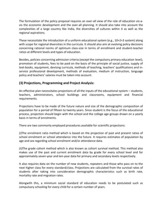 The formulation of the policy proposal requires an over-all view of the role of education vis-a-
vis the economic development and the over-all planning. It should also take into account the
complexities of a large country like India, the diversities of cultures within it as well as the
regional aspirations.
These necessitate the introduction of a uniform educational system (e.g., 10+2+3 system) along
with scope for regional diversities in the curricula. It should also aim at evolving policy decisions
concerning rational norms of optimum class-size in terms of enrollment and student-teacher
ratios at different levels and types of education.
Besides, policies concerning admission criteria (except the compulsory primary education level),
promotion of students, fees to be paid on the basis of the principle of social justice, supply of
text-books, equipment, devising curricula, methods of teaching, teachers’ qualifications and in-
service professional development, methods of evaluation, medium of instruction, language
policy and teachers’ salaries must be taken into account.
(3) Projections, Programming and Project Analysis:
An effective plan necessitates projections of all the inputs of the educational system – students,
teachers, administrators, school buildings and classrooms, equipment and financial
requirements.
Projections have to be made of the future nature and size of the demographic composition of
population for a period of fifteen to twenty years. Since student is the focus of the educational
process, projection should begin with the school and the college age-groups drawn on a yearly
basis in terms of enrolments.
There are two commonly employed procedures available for scientific projections:
(i)The enrolment ratio method which is based on the projection of past and present ratios of
school enrolment or school attendance into the future. It requires estimates of population by
age and sex regarding school enrolment and/or attendance data.
(ii)The grade cohort method which is also known as cohort survival method. This method also
makes use of the past and current enrolment data by grade for every school level and for
approximately seven-year and ten-year data for primary and secondary levels respectively.
It also requires data on the number of new students, repeaters and those who pass on to the
next higher class for every standard/class. Projections are calculated from the survival rates of
students after taking into consideration demographic characteristics such as birth rate,
mortality rate and migration rates.
Alongwith this, a minimum social standard of education needs to be postulated such as
compulsory schooling for every child for a certain number of years.
 