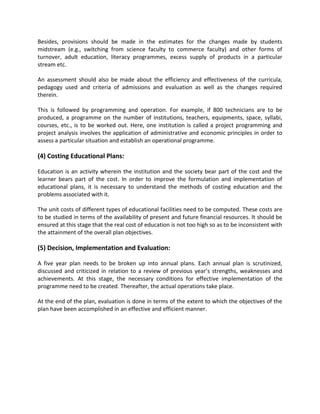 Besides, provisions should be made in the estimates for the changes made by students
midstream (e.g., switching from science faculty to commerce faculty) and other forms of
turnover, adult education, literacy programmes, excess supply of products in a particular
stream etc.
An assessment should also be made about the efficiency and effectiveness of the curricula,
pedagogy used and criteria of admissions and evaluation as well as the changes required
therein.
This is followed by programming and operation. For example, if 800 technicians are to be
produced, a programme on the number of institutions, teachers, equipments, space, syllabi,
courses, etc., is to be worked out. Here, one institution is called a project programming and
project analysis involves the application of administrative and economic principles in order to
assess a particular situation and establish an operational programme.
(4) Costing Educational Plans:
Education is an activity wherein the institution and the society bear part of the cost and the
learner bears part of the cost. In order to improve the formulation and implementation of
educational plans, it is necessary to understand the methods of costing education and the
problems associated with it.
The unit costs of different types of educational facilities need to be computed. These costs are
to be studied in terms of the availability of present and future financial resources. It should be
ensured at this stage that the real cost of education is not too high so as to be inconsistent with
the attainment of the overall plan objectives.
(5) Decision, Implementation and Evaluation:
A five year plan needs to be broken up into annual plans. Each annual plan is scrutinized,
discussed and criticized in relation to a review of previous year’s strengths, weaknesses and
achievements. At this stage, the necessary conditions for effective implementation of the
programme need to be created. Thereafter, the actual operations take place.
At the end of the plan, evaluation is done in terms of the extent to which the objectives of the
plan have been accomplished in an effective and efficient manner.
 