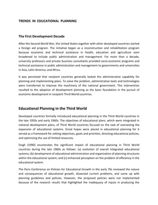 TRENDS IN EDUCATIONAL PLANNING
The First Development Decade
After the Second World War, the United States together with other developed countries started
a foreign aid program. The initiative began as a reconstruction and rehabilitation program
because economic and technical assistance in health, education and agriculture soon
broadened to include public administration and management. For more than a decade,
university professors and private business consultants provided socio-economic programs and
technical assistance in public administration and management to governments and universities
in Asia, Latin America, and Africa.
It was perceived that recipient countries generally locked the administrative capability for
planning and implementing plans. To solve the problem, administrative tools and technologies
were transferred to improve the machinery of the national government. This intervention
resulted to the adoption of development planning as the basic foundation in the pursuit of
economic development in recipient Third World countries.
Educational Planning in the Third World
Developed countries formally introduced educational planning in the Third World countries in
the late 1950s and early 1960s. The objectives of educational plans, which were integrated in
national development plans, of Third World countries focused on the task of overseeing the
expansion of educational systems. Great hopes were placed in educational planning for it
served as a framework for setting objectives, goals and priorities, directing educational policies,
and optimizing the use of limited resources.
Singh (1990) enumerates the significant impact of educational planning in Third World
countries during the late 1960s as follows: (a) evolution of overall integrated educational
systems; (b) development of educational administration and organization of planning structures
within the educational system; and (c) enhanced perception on the problem of efficiency in the
educational system.
The Paris Conference on Policies for Educational Growth in the early 70s reviewed the nature
and consequences of educational growth, dissected current problems, and came up with
planning guidelines and policies. However, the proposed policies were not implemented
because of the research results that highlighted the inadequacy of inputs in producing the
 