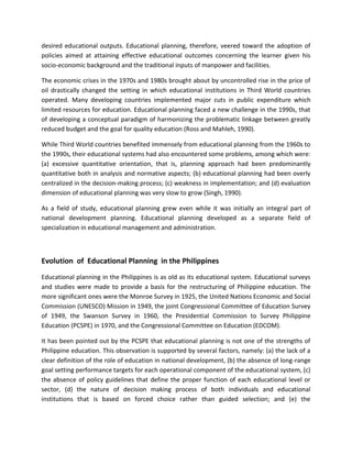 desired educational outputs. Educational planning, therefore, veered toward the adoption of
policies aimed at attaining effective educational outcomes concerning the learner given his
socio-economic background and the traditional inputs of manpower and facilities.
The economic crises in the 1970s and 1980s brought about by uncontrolled rise in the price of
oil drastically changed the setting in which educational institutions in Third World countries
operated. Many developing countries implemented major cuts in public expenditure which
limited resources for education. Educational planning faced a new challenge in the 1990s, that
of developing a conceptual paradigm of harmonizing the problematic linkage between greatly
reduced budget and the goal for quality education (Ross and Mahleh, 1990).
While Third World countries benefited immensely from educational planning from the 1960s to
the 1990s, their educational systems had also encountered some problems, among which were:
(a) excessive quantitative orientation, that is, planning approach had been predominantly
quantitative both in analysis and normative aspects; (b) educational planning had been overly
centralized in the decision-making process; (c) weakness in implementation; and (d) evaluation
dimension of educational planning was very slow to grow (Singh, 1990).
As a field of study, educational planning grew even while it was initially an integral part of
national development planning. Educational planning developed as a separate field of
specialization in educational management and administration.
Evolution of Educational Planning in the Philippines
Educational planning in the Philippines is as old as its educational system. Educational surveys
and studies were made to provide a basis for the restructuring of Philippine education. The
more significant ones were the Monroe Survey in 1925, the United Nations Economic and Social
Commission (UNESCO) Mission in 1949, the joint Congressional Committee of Education Survey
of 1949, the Swanson Survey in 1960, the Presidential Commission to Survey Philippine
Education (PCSPE) in 1970, and the Congressional Committee on Education (EDCOM).
It has been pointed out by the PCSPE that educational planning is not one of the strengths of
Philippine education. This observation is supported by several factors, namely: (a) the lack of a
clear definition of the role of education in national development, (b) the absence of long-range
goal setting performance targets for each operational component of the educational system, (c)
the absence of policy guidelines that define the proper function of each educational level or
sector, (d) the nature of decision making process of both individuals and educational
institutions that is based on forced choice rather than guided selection; and (e) the
 