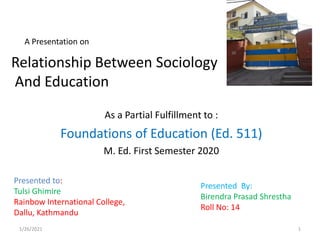 A Presentation on
As a Partial Fulfillment to :
Foundations of Education (Ed. 511)
M. Ed. First Semester 2020
Presented to:
Tulsi Ghimire
Rainbow International College,
Dallu, Kathmandu
Relationship Between Sociology
And Education
Presented By:
Birendra Prasad Shrestha
Roll No: 14
1/26/2021 1
 