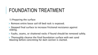 FOUNDATION TREATMENT
1) Preparing the surface
 Remove entire loose soil till bed rock is exposed.
 Stepped final surface to increase frictional resistance against
sliding.
 Faults, seams, or shattered rocks if found should be removed safely.
 Thoroughly cleanse the final foundation surface with wet sand
blasting before concreting for dam section is started.
 