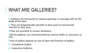 WHAT ARE GALLERIES?
 Galleries are horizontal or sloping openings or passages left on the
body of the dam.
 They run longitudinally (parallel to dam axis) or transversely
(normal to dam axis).
They are provided at various elevations.
All the galleries are interconnected by vertical shafts or staircases or
lifts.
Size of gallery depend on size of dam and function of gallery.
1) Foundation Gallery
2) Inspection Galleries.
 