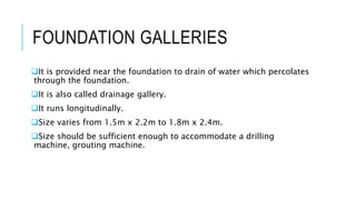 FOUNDATION GALLERIES
It is provided near the foundation to drain of water which percolates
through the foundation.
It is also called drainage gallery.
It runs longitudinally.
Size varies from 1.5m x 2.2m to 1.8m x 2.4m.
Size should be sufficient enough to accommodate a drilling
machine, grouting machine.
 