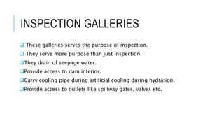INSPECTION GALLERIES
 These galleries serves the purpose of inspection.
 They serve more purpose than just inspection.
They drain of seepage water.
Provide access to dam interior.
Carry cooling pipe during artificial cooling during hydration.
Provide access to outlets like spillway gates, valves etc.
 