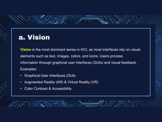 Vision is the most dominant sense in HCI, as most interfaces rely on visual
elements such as text, images, colors, and icons. Users process
information through graphical user interfaces (GUIs) and visual feedback.
Examples:
• Graphical User Interfaces (GUIs
• Augmented Reality (AR) & Virtual Reality (VR)
• Color Contrast & Accessibility
a. Vision
 