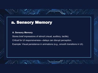 A. Sensory Memory
Stores brief impressions of stimuli (visual, auditory, tactile).
Critical for UI responsiveness—delays can disrupt perception.
Example: Visual persistence in animations (e.g., smooth transitions in UI).
a. Sensory Memory
 