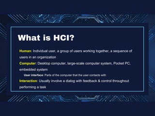 Human: Individual user, a group of users working together, a sequence of
users in an organization
Computer: Desktop computer, large-scale computer system, Pocket PC,
embedded system
User interface: Parts of the computer that the user contacts with
Interaction: Usually involve a dialog with feedback & control throughout
performing a task
What is HCI?
 