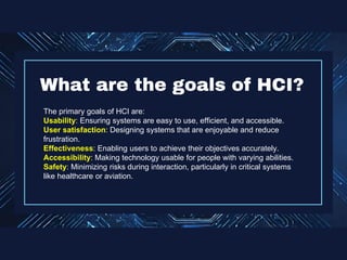 The primary goals of HCI are:
Usability: Ensuring systems are easy to use, efficient, and accessible.
User satisfaction: Designing systems that are enjoyable and reduce
frustration.
Effectiveness: Enabling users to achieve their objectives accurately.
Accessibility: Making technology usable for people with varying abilities.
Safety: Minimizing risks during interaction, particularly in critical systems
like healthcare or aviation.
What are the goals of HCI?
 