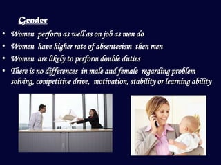Gender
•   Women perform as well as on job as men do
•   Women have higher rate of absenteeism then men
•   Women are likely to perform double duties
•   There is no differences in male and female regarding problem
    solving, competitive drive, motivation, stability or learning ability
 