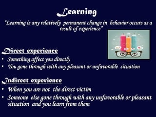 Learning
 “Learning is any relatively permanent change in behavior occurs as a
                            result of experience”


Direct experience
• Something affect you directly
• You gone through with any pleasant or unfavorable situation

Indirect experience
• When you are not the direct victim
• Someone else gone through with any unfavorable or pleasant
  situation and you learn from them
 