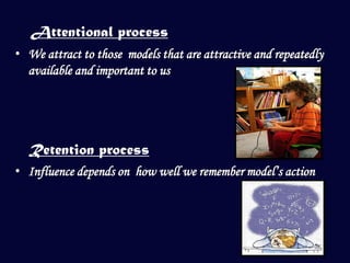 Attentional process
• We attract to those models that are attractive and repeatedly
  available and important to us




  Retention process
• Influence depends on how well we remember model’s action
 