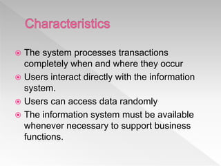  The system processes transactions
completely when and where they occur
 Users interact directly with the information
system.
 Users can access data randomly
 The information system must be available
whenever necessary to support business
functions.
 