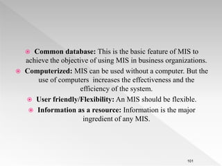  Common database: This is the basic feature of MIS to
achieve the objective of using MIS in business organizations.
 Computerized: MIS can be used without a computer. But the
use of computers increases the effectiveness and the
efficiency of the system.
 User friendly/Flexibility: An MIS should be flexible.
 Information as a resource: Information is the major
ingredient of any MIS.
101
 