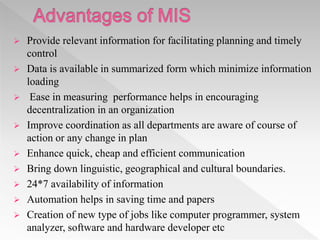  Provide relevant information for facilitating planning and timely
control
 Data is available in summarized form which minimize information
loading
 Ease in measuring performance helps in encouraging
decentralization in an organization
 Improve coordination as all departments are aware of course of
action or any change in plan
 Enhance quick, cheap and efficient communication
 Bring down linguistic, geographical and cultural boundaries.
 24*7 availability of information
 Automation helps in saving time and papers
 Creation of new type of jobs like computer programmer, system
analyzer, software and hardware developer etc
 