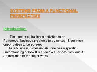Introduction;
IT is used in all business activities to be
Performed, business problems to be solved, & business
opportunities to be pursued.
As a business professionals, one has a specific
understanding of how ISs affects a business functions &
Appreciation of the major ways.
 
