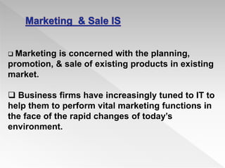  Marketing is concerned with the planning,
promotion, & sale of existing products in existing
market.
 Business firms have increasingly tuned to IT to
help them to perform vital marketing functions in
the face of the rapid changes of today’s
environment.
 