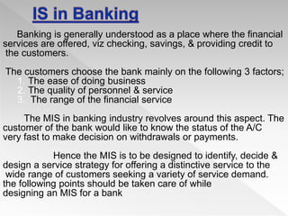 Banking is generally understood as a place where the financial
services are offered, viz checking, savings, & providing credit to
the customers.
The customers choose the bank mainly on the following 3 factors;
1. The ease of doing business
2. The quality of personnel & service
3. The range of the financial service
The MIS in banking industry revolves around this aspect. The
customer of the bank would like to know the status of the A/C
very fast to make decision on withdrawals or payments.
Hence the MIS is to be designed to identify, decide &
design a service strategy for offering a distinctive service to the
wide range of customers seeking a variety of service demand.
the following points should be taken care of while
designing an MIS for a bank
 
