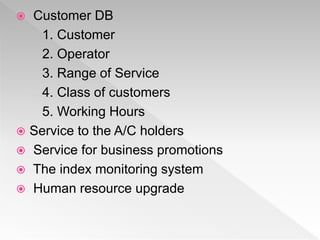  Customer DB
1. Customer
2. Operator
3. Range of Service
4. Class of customers
5. Working Hours
 Service to the A/C holders
 Service for business promotions
 The index monitoring system
 Human resource upgrade
 