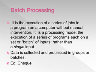  It is the execution of a series of jobs in
a program on a computer without manual
intervention. It is a processing mode: the
execution of a series of programs each on a
set or "batch" of inputs, rather than
a single input.
 Data is collected and processed in groups or
batches.
 Eg: Cheque
 
