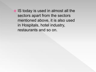  IS today is used in almost all the
sectors apart from the sectors
mentioned above, it is also used
in Hospitals, hotel industry,
restaurants and so on.
 