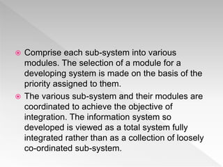  Comprise each sub-system into various
modules. The selection of a module for a
developing system is made on the basis of the
priority assigned to them.
 The various sub-system and their modules are
coordinated to achieve the objective of
integration. The information system so
developed is viewed as a total system fully
integrated rather than as a collection of loosely
co-ordinated sub-system.
 